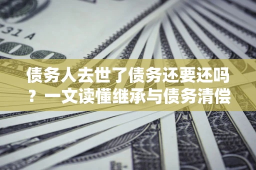 北京债务人去世了债务还要还吗？一文读懂继承与债务清偿